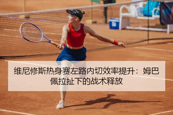 维尼修斯热身赛左路内切效率提升：姆巴佩拉扯下的战术释放